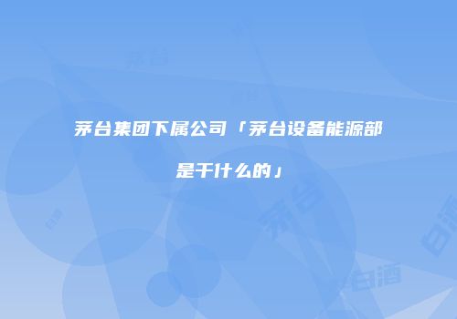 茅台集团下属公司「茅台设备能源部是干什么的」