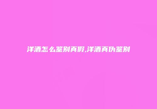 洋酒怎么鉴别真假,洋酒真伪鉴别