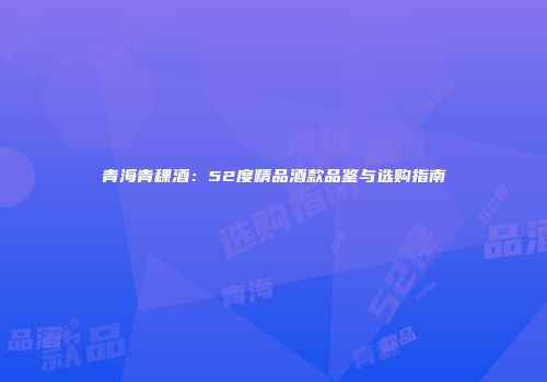 青海青稞酒：52度精品酒款品鉴与选购指南