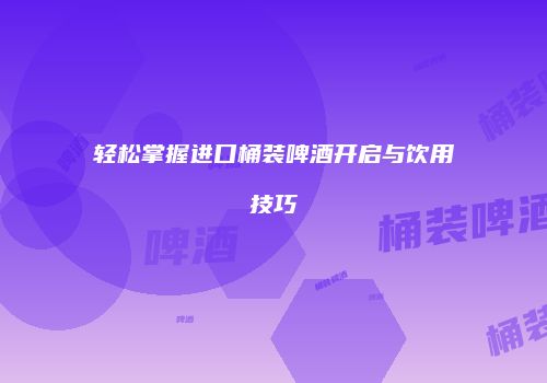轻松掌握进口桶装啤酒开启与饮用技巧