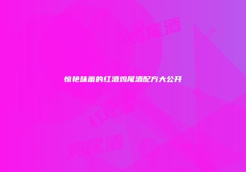 惊艳味蕾的红酒鸡尾酒配方大公开
