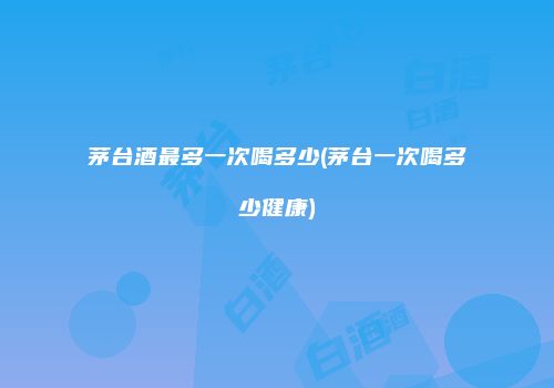 茅台酒最多一次喝多少(茅台一次喝多少健康)
