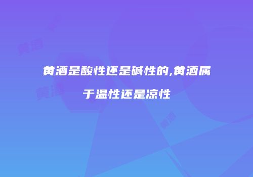黄酒是酸性还是碱性的,黄酒属于温性还是凉性