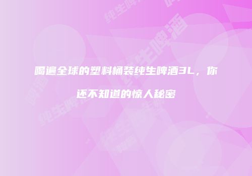 喝遍全球的塑料桶装纯生啤酒3L，你还不知道的惊人秘密