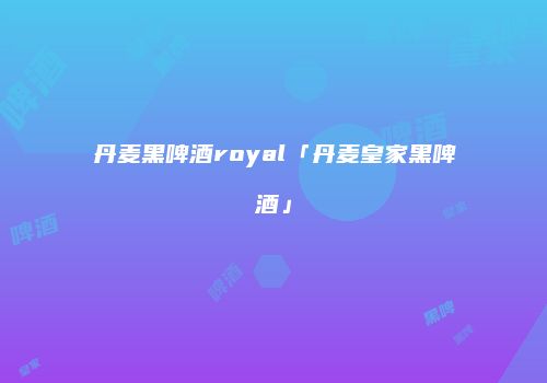 丹麦黑啤酒royal「丹麦皇家黑啤酒」