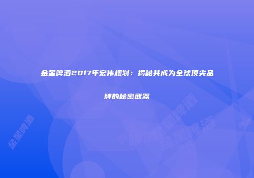 金星啤酒2017年宏伟规划：揭秘其成为全球顶尖品牌的秘密武器