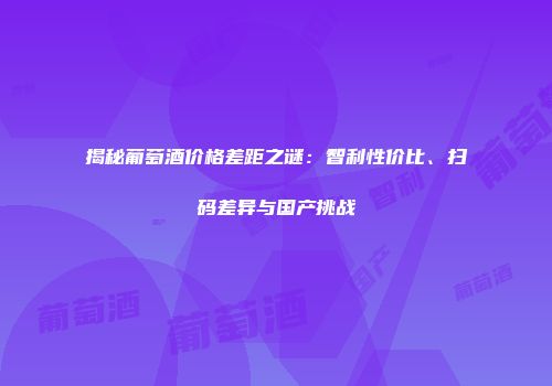揭秘葡萄酒价格差距之谜：智利性价比、扫码差异与国产挑战