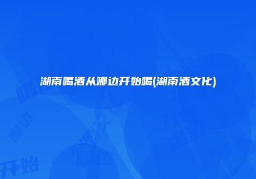 湖南喝酒从哪边开始喝(湖南酒文化)