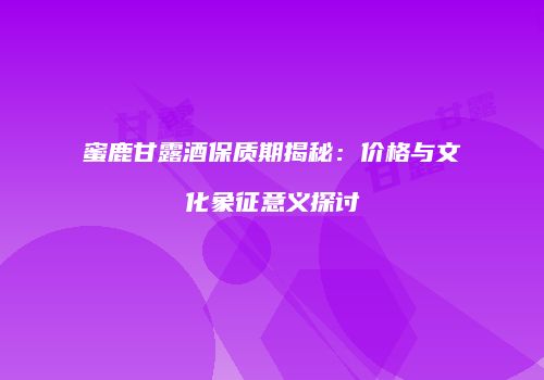 蜜鹿甘露酒保质期揭秘：价格与文化象征意义探讨