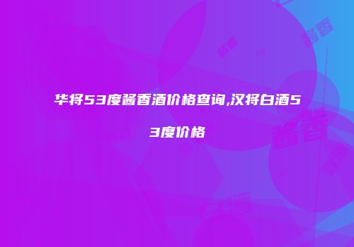 华将53度酱香酒价格查询,汉将白酒53度价格