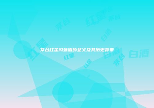 茅台红星闪烁酒的意义及其历史背景