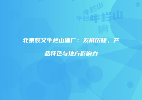 北京顺义牛栏山酒厂：发展历程、产品特色与地方影响力
