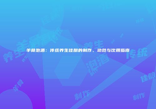 羊骨泡酒：传统养生佳酿的制作、功效与饮用指南