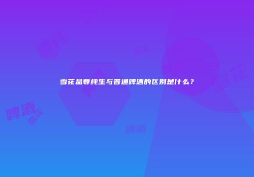 雪花晶尊纯生与普通啤酒的区别是什么？