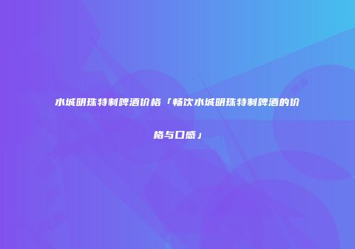水城明珠特制啤酒价格「畅饮水城明珠特制啤酒的价格与口感」