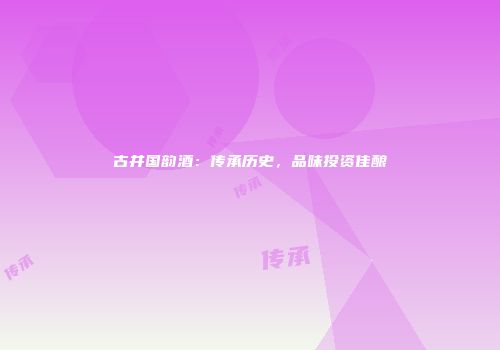 古井国韵酒：传承历史，品味投资佳酿
