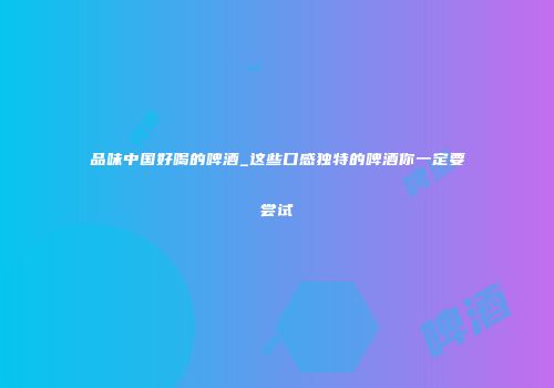 品味中国好喝的啤酒_这些口感独特的啤酒你一定要尝试