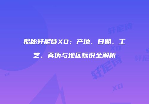 揭秘轩尼诗XO：产地、日期、工艺、真伪与地区标识全解析