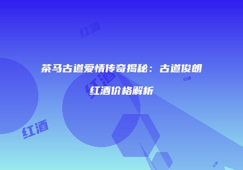 茶马古道爱情传奇揭秘：古道俊朗红酒价格解析