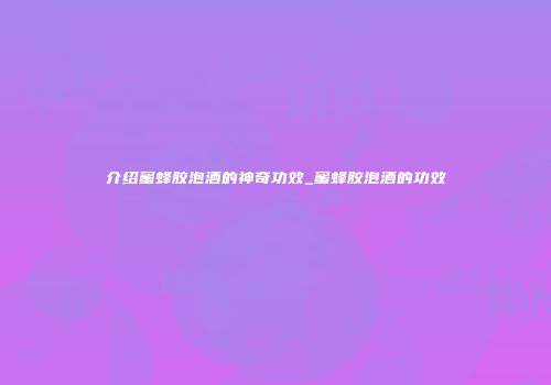 介绍蜜蜂胶泡酒的神奇功效_蜜蜂胶泡酒的功效