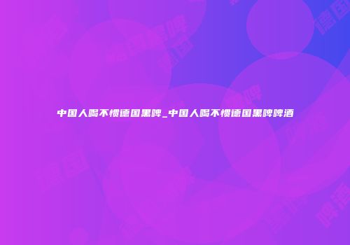 中国人喝不惯德国黑啤_中国人喝不惯德国黑啤啤酒