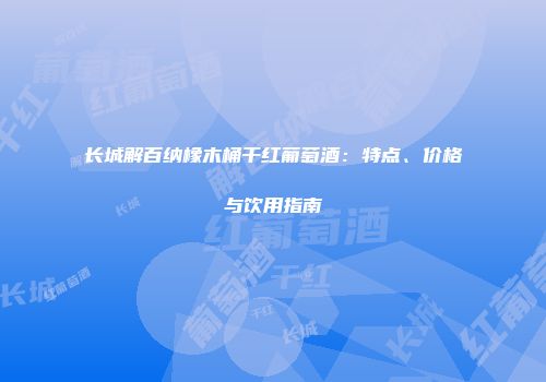 长城解百纳橡木桶干红葡萄酒：特点、价格与饮用指南