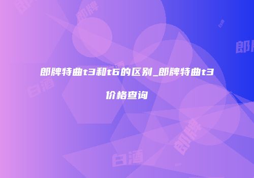 郎牌特曲t3和t6的区别_郎牌特曲t3价格查询