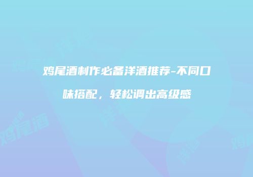 鸡尾酒制作必备洋酒推荐-不同口味搭配，轻松调出高级感