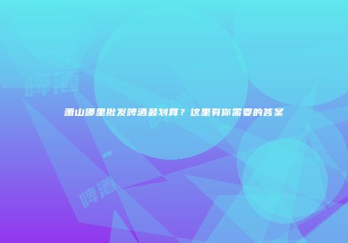 萧山哪里批发啤酒最划算？这里有你需要的答案