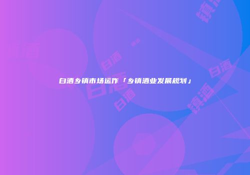 白酒乡镇市场运作「乡镇酒业发展规划」
