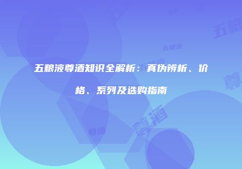 五粮液尊酒知识全解析：真伪辨析、价格、系列及选购指南