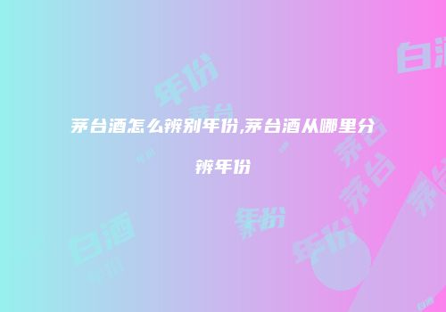 茅台酒怎么辨别年份,茅台酒从哪里分辨年份