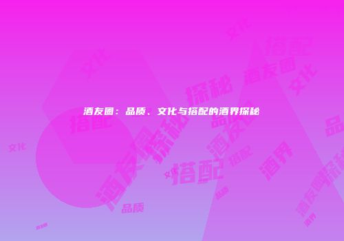 酒友圈：品质、文化与搭配的酒界探秘