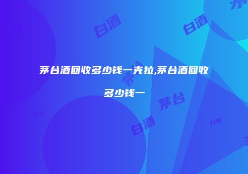 茅台酒回收多少钱一克拉,茅台酒回收多少钱一