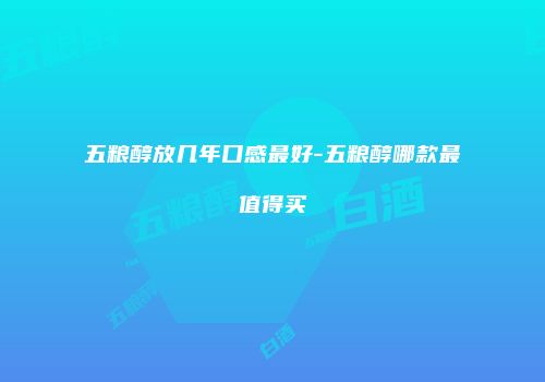 五粮醇放几年口感最好-五粮醇哪款最值得买