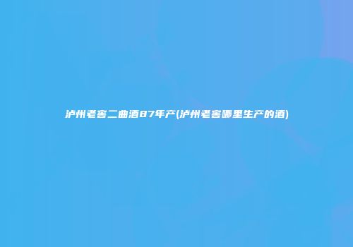 泸州老窖二曲酒87年产(泸州老窖哪里生产的酒)