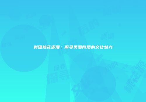 新疆桃花源酒：探寻美酒背后的文化魅力