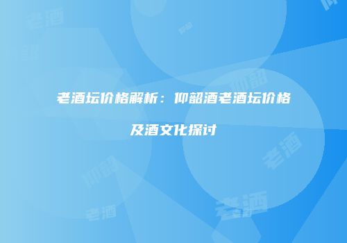 老酒坛价格解析：仰韶酒老酒坛价格及酒文化探讨