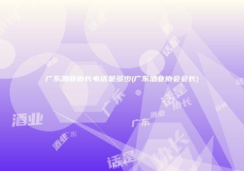 广东酒业协长电话是多少(广东酒业协会会长)