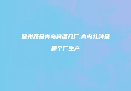 登州路是青岛啤酒几厂,青岛扎啤是哪个厂生产