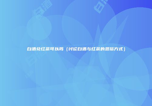 白酒兑红茶可以吗（讨论白酒与红茶的混搭方式）