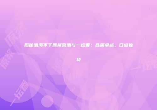 揭秘酒海不干原浆喜酒与一坛香：品质卓越，口感独特
