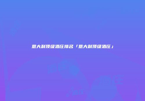 意大利顶级酒庄排名「意大利顶级酒庄」