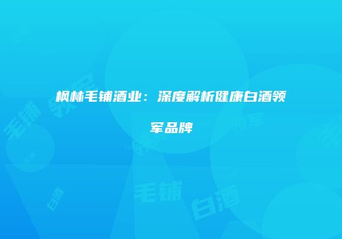枫林毛铺酒业：深度解析健康白酒领军品牌