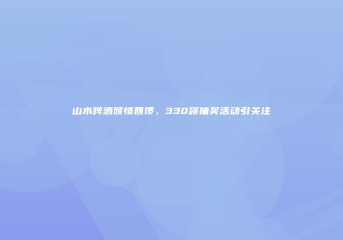 山水啤酒倾情回馈，330罐抽奖活动引关注