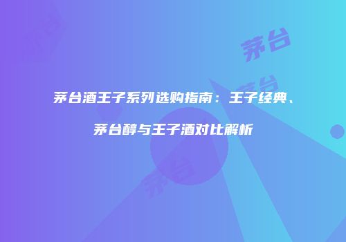 茅台酒王子系列选购指南：王子经典、茅台醇与王子酒对比解析