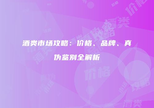 酒类市场攻略：价格、品牌、真伪鉴别全解析