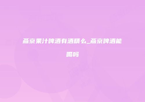 燕京果汁啤酒有酒精么_燕京啤酒能喝吗