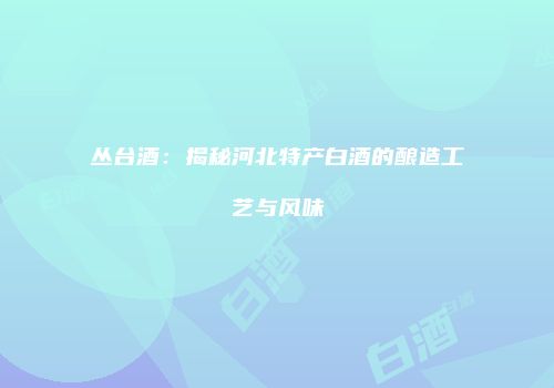 丛台酒：揭秘河北特产白酒的酿造工艺与风味