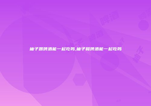 柚子跟啤酒能一起吃吗,柚子和啤酒能一起吃吗